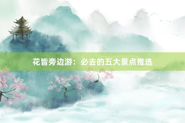 花皆旁边游：必去的五大景点推选