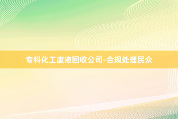 专科化工废液回收公司-合规处理民众